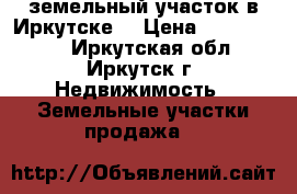 земельный участок в Иркутске  › Цена ­ 6 200 000 - Иркутская обл., Иркутск г. Недвижимость » Земельные участки продажа   
